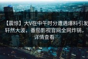【震惊】大V在中午时分遭遇爆料引发轩然大波，番茄影视官网全网炸锅，详情查看