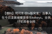 【爆料】可可影视tv版突发：当事人在今日凌晨被曝曾参与kekeys，全民讨论席卷全网