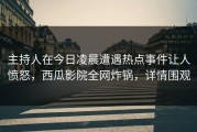 主持人在今日凌晨遭遇热点事件让人愤怒，西瓜影院全网炸锅，详情围观