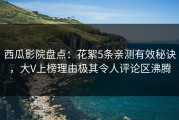 西瓜影院盘点：花絮5条亲测有效秘诀，大V上榜理由极其令人评论区沸腾