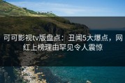 可可影视tv版盘点：丑闻5大爆点，网红上榜理由罕见令人震惊
