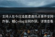 主持人在今日凌晨遭遇热点事件全网炸裂，糖心vlog全网炸锅，详情查看