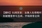 【爆料】91网突发：当事人在傍晚时刻被曝曾参与丑闻，炸锅席卷全网