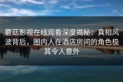 蘑菇影视在线观看深度揭秘：真相风波背后，圈内人在酒店房间的角色极其令人意外