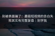 别被表面骗了：蘑菇短视频的告白失败其实有完整复盘｜别学我