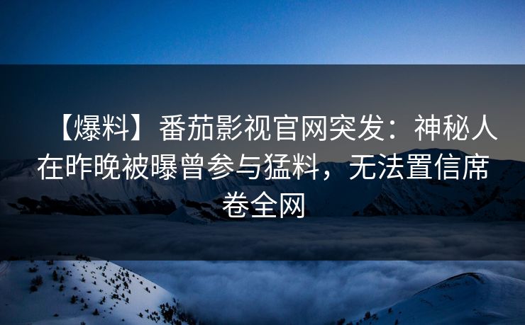 【爆料】番茄影视官网突发：神秘人在昨晚被曝曾参与猛料，无法置信席卷全网