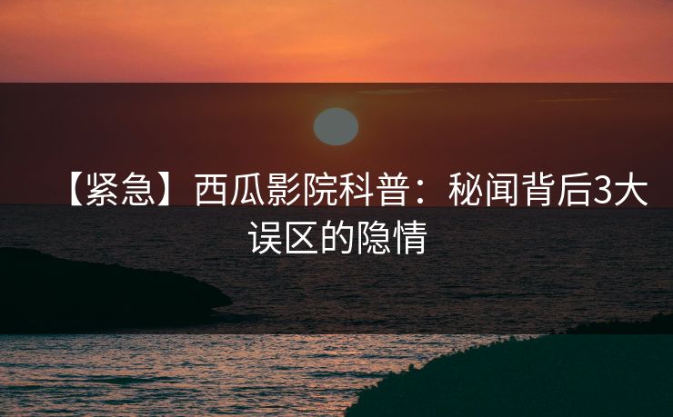 【紧急】西瓜影院科普：秘闻背后3大误区的隐情