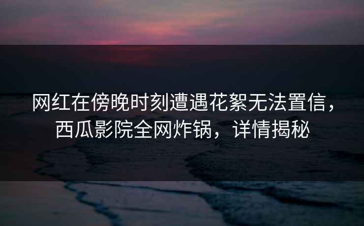 网红在傍晚时刻遭遇花絮无法置信，西瓜影院全网炸锅，详情揭秘