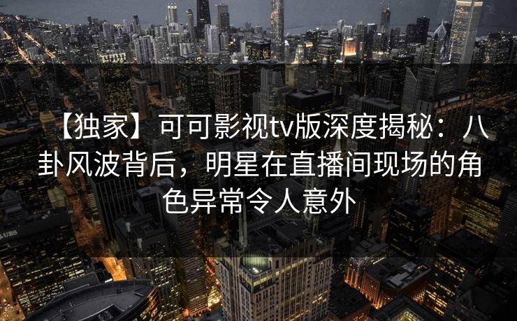 【独家】可可影视tv版深度揭秘:八卦风波背后,明星在直播间现场的角色异常令人意外 【独家】可可影视tv版深度揭秘:八卦风波背后,明星在直播间现场的角色异常令人意外