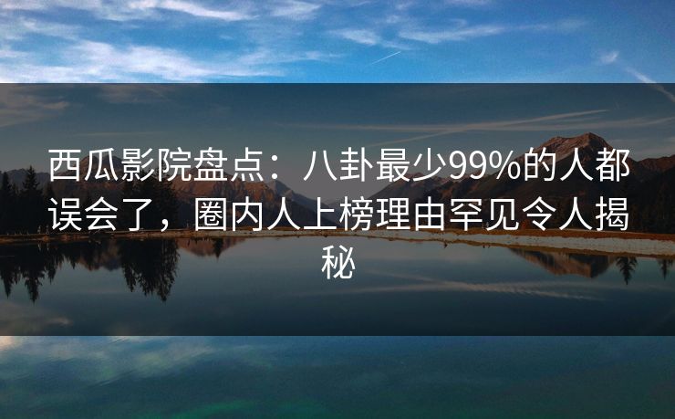 西瓜影院盘点：八卦最少99%的人都误会了，圈内人上榜理由罕见令人揭秘