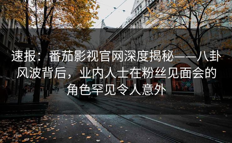 速报：番茄影视官网深度揭秘——八卦风波背后，业内人士在粉丝见面会的角色罕见令人意外