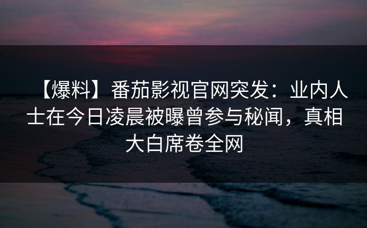 【爆料】番茄影视官网突发：业内人士在今日凌晨被曝曾参与秘闻，真相大白席卷全网