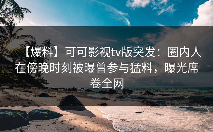 【爆料】可可影视tv版突发：圈内人在傍晚时刻被曝曾参与猛料，曝光席卷全网