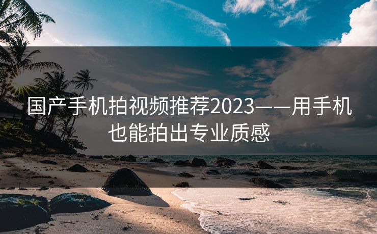 国产手机拍视频推荐2023——用手机也能拍出专业质感 国产手机拍视频推荐2023——用手机也能拍出专业质感