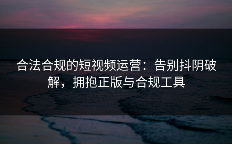 合法合规的短视频运营:告别抖阴破解,拥抱正版与合规工具 合法合规的短视频运营:告别抖阴破解,拥抱正版与合规工具