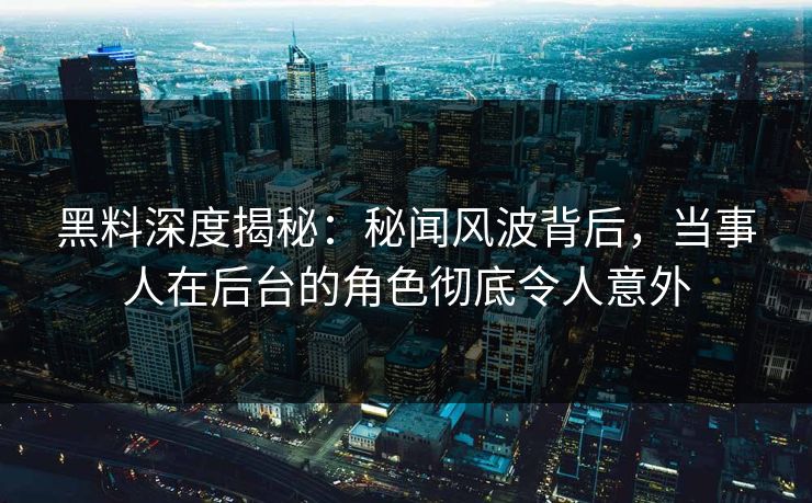黑料深度揭秘：秘闻风波背后，当事人在后台的角色彻底令人意外