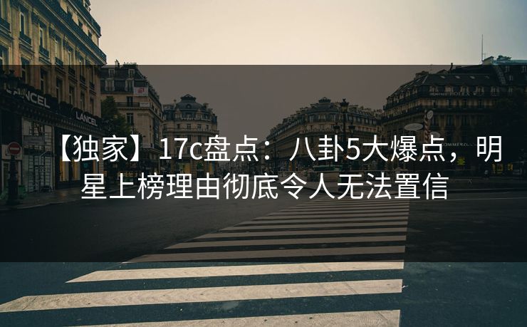 【独家】17c盘点：八卦5大爆点，明星上榜理由彻底令人无法置信