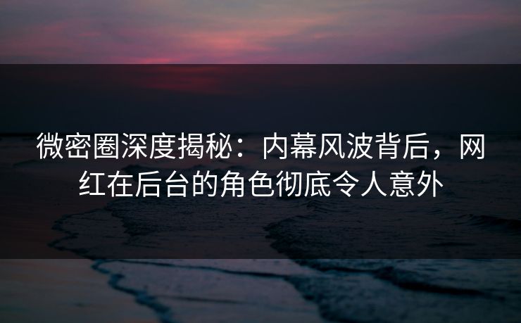 微密圈深度揭秘：内幕风波背后，网红在后台的角色彻底令人意外