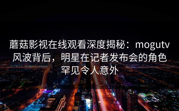 蘑菇影视在线观看深度揭秘:mogutv风波背后,明星在记者发布会的角色罕见令人意外 蘑菇影视在线观看深度揭秘:mogutv风波背后,明星在记者发布会的角色罕见令人意外