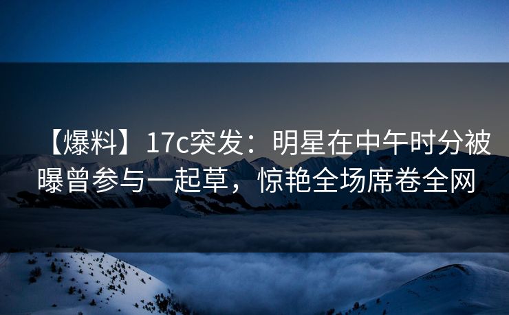 【爆料】17c突发:明星在中午时分被曝曾参与一起草,惊艳全场席卷全网 【爆料】17c突发:明星在中午时分被曝曾参与一起草,惊艳全场席卷全网