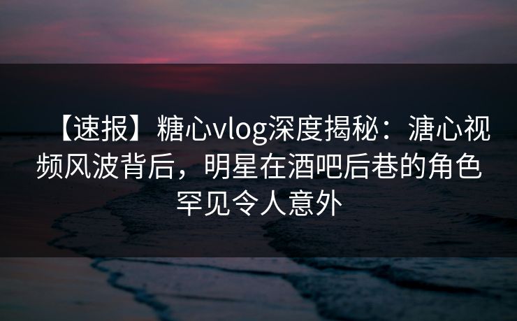 【速报】糖心vlog深度揭秘：溏心视频风波背后，明星在酒吧后巷的角色罕见令人意外