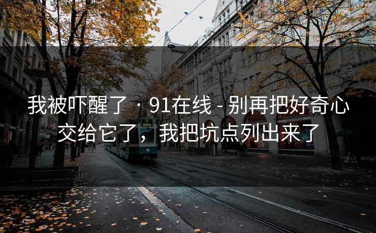 我被吓醒了 · 91在线 - 别再把好奇心交给它了，我把坑点列出来了