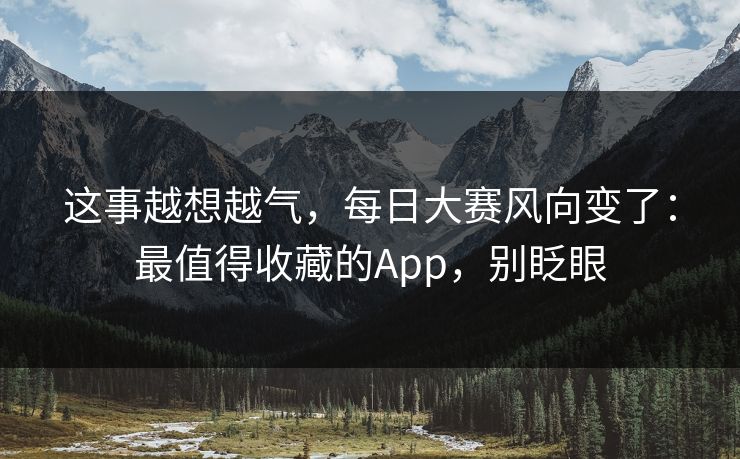 这事越想越气，每日大赛风向变了：最值得收藏的App，别眨眼