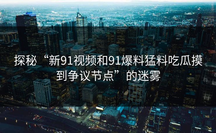 探秘“新91视频和91爆料猛料吃瓜摸到争议节点”的迷雾