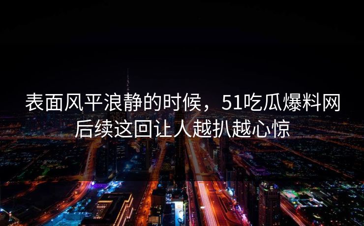 表面风平浪静的时候，51吃瓜爆料网后续这回让人越扒越心惊