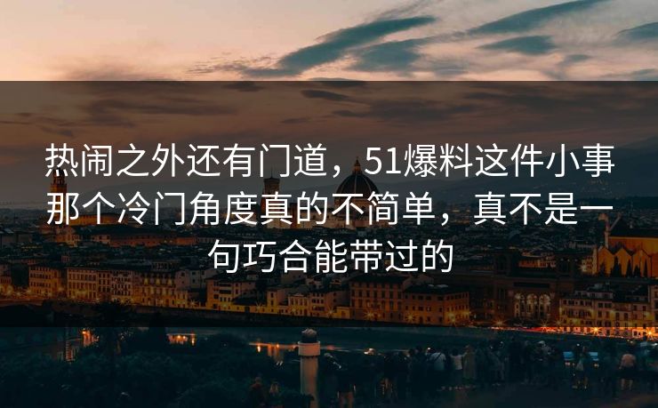 热闹之外还有门道，51爆料这件小事那个冷门角度真的不简单，真不是一句巧合能带过的