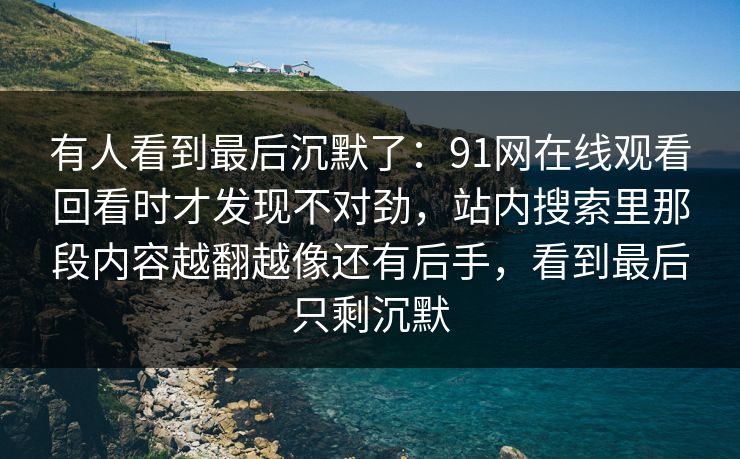 有人看到最后沉默了：91网在线观看回看时才发现不对劲，站内搜索里那段内容越翻越像还有后手，看到最后只剩沉默