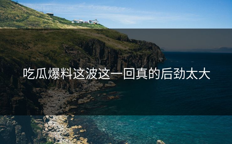 吃瓜爆料这波这一回真的后劲太大