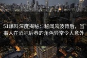 51爆料深度揭秘：秘闻风波背后，当事人在酒吧后巷的角色异常令人意外
