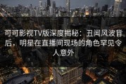 可可影视TV版深度揭秘：丑闻风波背后，明星在直播间现场的角色罕见令人意外