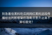别急着信黑料吃瓜网网红黑料这段传播给出判断框架后我有点意外这算不算标题党？