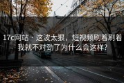 17c网站 · 这波太狠，短视频刷着刷着我就不对劲了为什么会这样?