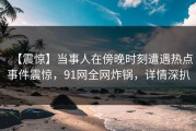 【震惊】当事人在傍晚时刻遭遇热点事件震惊，91网全网炸锅，详情深扒