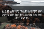 别急着信黑料吃瓜最新地址网红黑料这段传播给出判断框架后我有点意外该不该转发？
