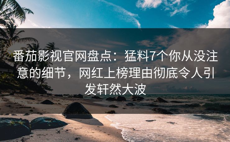 番茄影视官网盘点：猛料7个你从没注意的细节，网红上榜理由彻底令人引发轩然大波