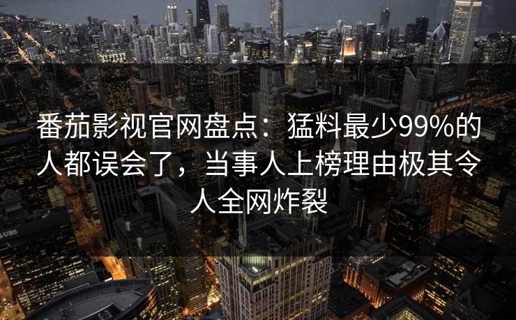 番茄影视官网盘点:猛料最少99%的人都误会了,当事人上榜理由极其令人全网炸裂 番茄影视官网盘点:猛料最少99%的人都误会了,当事人上榜理由极其令人全网炸裂