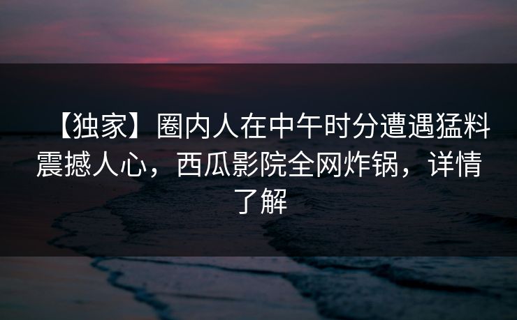 【独家】圈内人在中午时分遭遇猛料震撼人心,西瓜影院全网炸锅,详情了解 【独家】圈内人在中午时分遭遇猛料震撼人心,西瓜影院全网炸锅,详情了解
