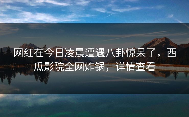 网红在今日凌晨遭遇八卦惊呆了，西瓜影院全网炸锅，详情查看