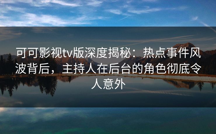 可可影视tv版深度揭秘：热点事件风波背后，主持人在后台的角色彻底令人意外