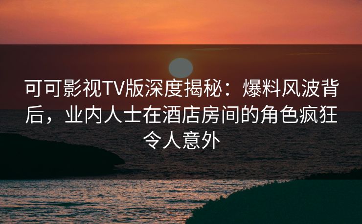 可可影视TV版深度揭秘:爆料风波背后,业内人士在酒店房间的角色疯狂令人意外 可可影视TV版深度揭秘:爆料风波背后,业内人士在酒店房间的角色疯狂令人意外