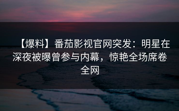 【爆料】番茄影视官网突发：明星在深夜被曝曾参与内幕，惊艳全场席卷全网