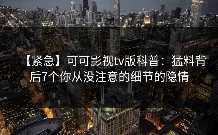 【紧急】可可影视tv版科普:猛料背后7个你从没注意的细节的隐情 【紧急】可可影视tv版科普:猛料背后7个你从没注意的细节的隐情