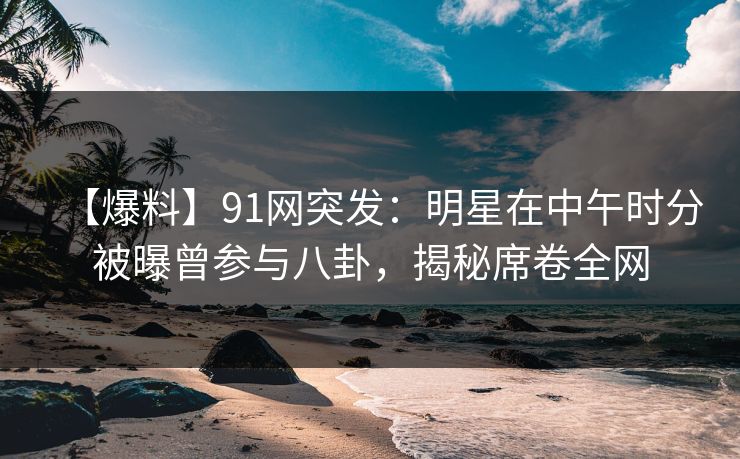 【爆料】91网突发：明星在中午时分被曝曾参与八卦，揭秘席卷全网