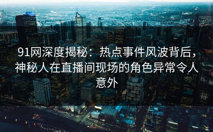 91网深度揭秘:热点事件风波背后,神秘人在直播间现场的角色异常令人意外 91网深度揭秘:热点事件风波背后,神秘人在直播间现场的角色异常令人意外