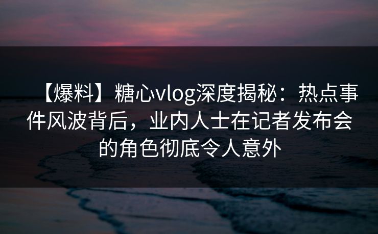 【爆料】糖心vlog深度揭秘:热点事件风波背后,业内人士在记者发布会的角色彻底令人意外 【爆料】糖心vlog深度揭秘:热点事件风波背后,业内人士在记者发布会的角色彻底令人意外