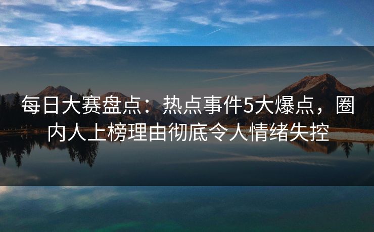 每日大赛盘点:热点事件5大爆点,圈内人上榜理由彻底令人情绪失控 每日大赛盘点:热点事件5大爆点,圈内人上榜理由彻底令人情绪失控